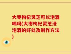 大枣枸杞灵芝可以泡酒喝吗(大枣枸杞灵芝浸泡酒的好处及制作方法)