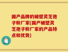 国产品牌的破壁灵芝孢子粉厂家(国产破壁灵芝孢子粉厂家的产品特点和优势)