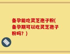 备孕能吃灵芝孢子粉(备孕期可以吃灵芝孢子粉吗？)