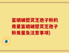 富硒破壁灵芝孢子粉的用量富硒破壁灵芝孢子粉用量及注意事项)
