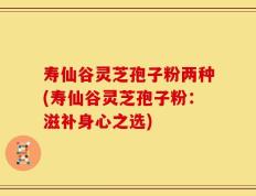 寿仙谷灵芝孢子粉两种(寿仙谷灵芝孢子粉：滋补身心之选)