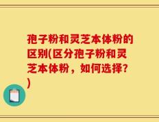 孢子粉和灵芝本体粉的区别(区分孢子粉和灵芝本体粉，如何选择？)