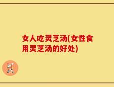 女人吃灵芝汤(女性食用灵芝汤的好处)