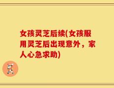 女孩灵芝后续(女孩服用灵芝后出现意外，家人心急求助)