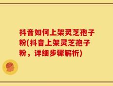 抖音如何上架灵芝孢子粉(抖音上架灵芝孢子粉，详细步骤解析)