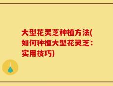 大型花灵芝种植方法(如何种植大型花灵芝：实用技巧)