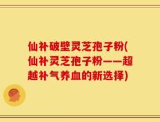仙补破壁灵芝孢子粉(仙补灵芝孢子粉——超越补气养血的新选择)