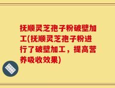 抚顺灵芝孢子粉破壁加工(抚顺灵芝孢子粉进行了破壁加工，提高营养吸收效果)