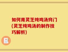 如何用灵芝炖鸡汤窍门(灵芝炖鸡汤的制作技巧解析)
