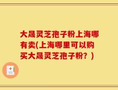 大晟灵芝孢子粉上海哪有卖(上海哪里可以购买大晟灵芝孢子粉？)