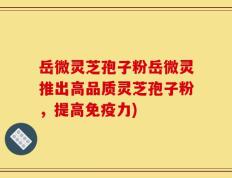 岳微灵芝孢子粉岳微灵推出高品质灵芝孢子粉，提高免疫力)