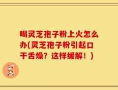 喝灵芝孢子粉上火怎么办(灵芝孢子粉引起口干舌燥？这样缓解！)