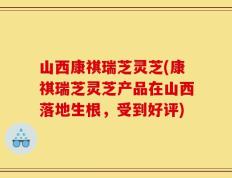 山西康祺瑞芝灵芝(康祺瑞芝灵芝产品在山西落地生根，受到好评)