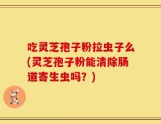 吃灵芝孢子粉拉虫子么(灵芝孢子粉能清除肠道寄生虫吗？)