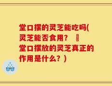 堂口摆的灵芝能吃吗(灵芝能否食用？ – 堂口摆放的灵芝真正的作用是什么？)