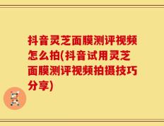 抖音灵芝面膜测评视频怎么拍(抖音试用灵芝面膜测评视频拍摄技巧分享)