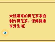 大姐姐家的灵芝茶家庭制作灵芝茶，保健健康享受生活)