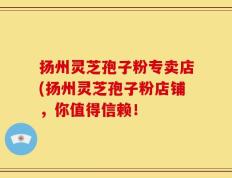 扬州灵芝孢子粉专卖店(扬州灵芝孢子粉店铺，你值得信赖！
