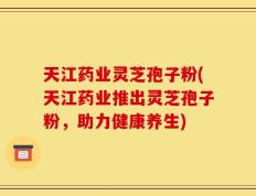 天江药业灵芝孢子粉(天江药业推出灵芝孢子粉，助力健康养生)