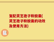 复配灵芝孢子粉胶囊(灵芝孢子粉胶囊的功效及使用方法)