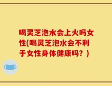 喝灵芝泡水会上火吗女性(喝灵芝泡水会不利于女性身体健康吗？)