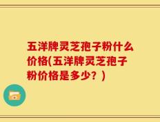 五洋牌灵芝孢子粉什么价格(五洋牌灵芝孢子粉价格是多少？)