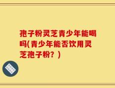 孢子粉灵芝青少年能喝吗(青少年能否饮用灵芝孢子粉？)
