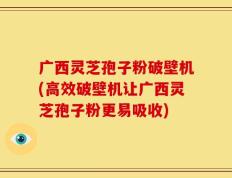 广西灵芝孢子粉破壁机(高效破壁机让广西灵芝孢子粉更易吸收)