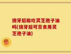 拔牙后能吃灵芝孢子油吗(拔牙后可否食用灵芝孢子油)