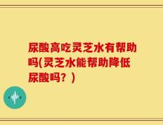 尿酸高吃灵芝水有帮助吗(灵芝水能帮助降低尿酸吗？)