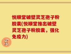 悦顺堂破壁灵芝孢子粉胶囊(悦顺堂推出破壁灵芝孢子粉胶囊，强化免疫力)