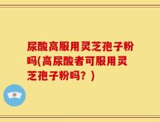 尿酸高服用灵芝孢子粉吗(高尿酸者可服用灵芝孢子粉吗？)