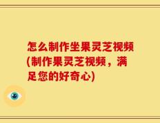 怎么制作坐果灵芝视频(制作果灵芝视频，满足您的好奇心)