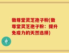 徽尊堂灵芝孢子粉(徽尊堂灵芝孢子粉：提升免疫力的天然选择)