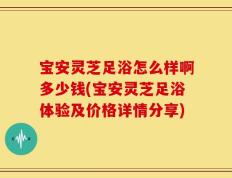 宝安灵芝足浴怎么样啊多少钱(宝安灵芝足浴体验及价格详情分享)