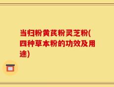 当归粉黄芪粉灵芝粉(四种草本粉的功效及用途)