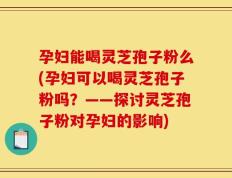 孕妇能喝灵芝孢子粉么(孕妇可以喝灵芝孢子粉吗？——探讨灵芝孢子粉对孕妇的影响)