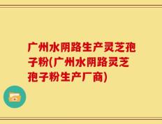 广州水阴路生产灵芝孢子粉(广州水阴路灵芝孢子粉生产厂商)