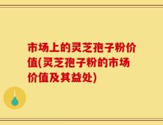 市场上的灵芝孢子粉价值(灵芝孢子粉的市场价值及其益处)
