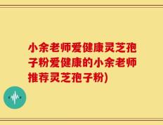 小余老师爱健康灵芝孢子粉爱健康的小余老师推荐灵芝孢子粉)