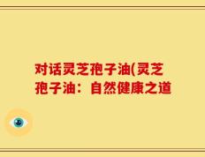 对话灵芝孢子油(灵芝孢子油：自然健康之道