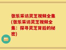 张乐采访灵芝视频全集(张乐采访灵芝视频全集：探寻灵芝背后的秘密)