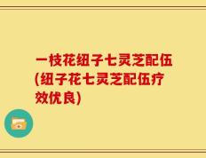 一枝花纽子七灵芝配伍(纽子花七灵芝配伍疗效优良)