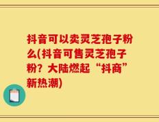 抖音可以卖灵芝孢子粉么(抖音可售灵芝孢子粉？大陆燃起“抖商”新热潮)