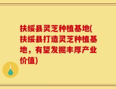 扶绥县灵芝种植基地(扶绥县打造灵芝种植基地，有望发掘丰厚产业价值)