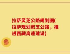 拉萨灵芝公路规划图(拉萨规划灵芝公路，推进西藏高速建设)