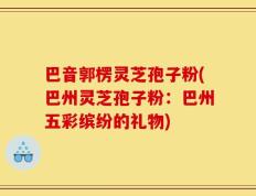 巴音郭楞灵芝孢子粉(巴州灵芝孢子粉：巴州五彩缤纷的礼物)