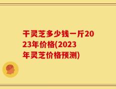 干灵芝多少钱一斤2023年价格(2023年灵芝价格预测)