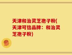 天津和治灵芝孢子粉(天津可信品牌：和治灵芝孢子粉)