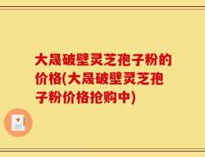 大晟破壁灵芝孢子粉的价格(大晟破壁灵芝孢子粉价格抢购中)